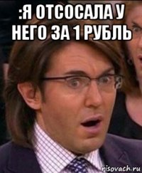 :я отсосала у него за 1 рубль 