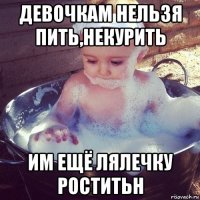 девочкам нельзя пить,некурить им ещё лялечку роститьн