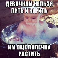 девочкам нельзя пить и курить им ещё лялечку растить