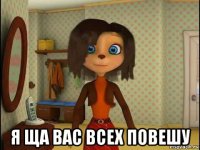  я ща вас всех повешу