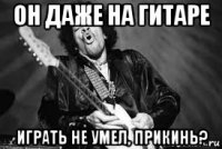 он даже на гитаре играть не умел, прикинь?