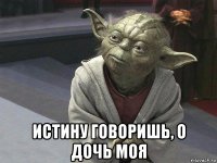  истину говоришь, о дочь моя