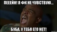 пееейн! я фк не чувствую… буба, у тебя его нет!