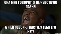 она мне говорит: я не чувствую парня а я ей говорю: настя, у тебя его нет!
