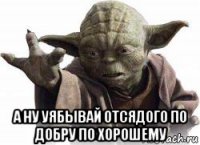  а ну уябывай отсядого по добру по хорошему