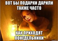 вот бы подарки дарили также часто как приходят понедельники