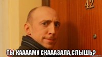  ты кааааму скааазала,слышь?