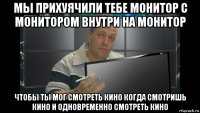 мы прихуячили тебе монитор с монитором внутри на монитор чтобы ты мог смотреть кино когда смотришь кино и одновременно смотреть кино