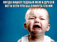 когда нашел годный мем и друзей нет в сети что бы скинуть его им 