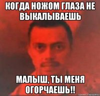 когда ножом глаза не выкалываешь малыш, ты меня огорчаешь!!