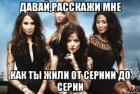 давай,расскажи мне как ты жили от сериии до серии