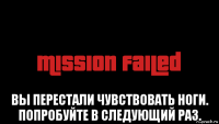  вы перестали чувствовать ноги. попробуйте в следующий раз.