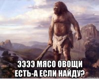  ээээ мясо овощи есть-а если найду?