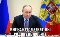  мне кажется ребят, вы родину не любите