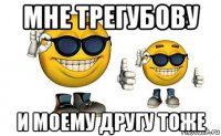 мне трегубову и моему другу тоже