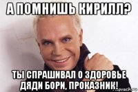а помнишь кирилл? ты спрашивал о здоровье дяди бори, проказник!