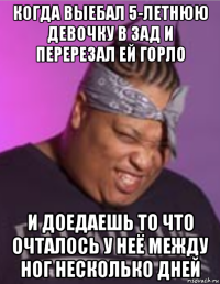 когда выебал 5-летнюю девочку в зад и перерезал ей горло и доедаешь то что очталось у неё между ног несколько дней