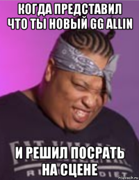 когда представил что ты новый gg allin и решил посрать на сцене
