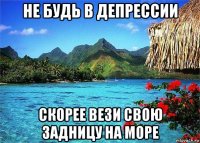 не будь в депрессии скорее вези свою задницу на море