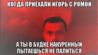 когда приехали игорь с ромой а ты в будке накуренный пытаешься не палиться