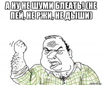 а ну не шуми блеать! (не пей, не ржи, не дыши)
