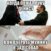 когда пожал руку денису а он вчера ее мужику в зад совал