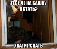 тебе чё на башку встать? хватит спать