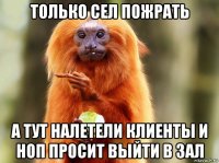 только сел пожрать а тут налетели клиенты и ноп просит выйти в зал