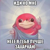 иди ко мне неее я тебя лучше захаркаю