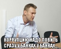  коррупцию надо ловить сразу у банках у банках...