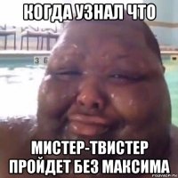 когда узнал что мистер-твистер пройдет без максима