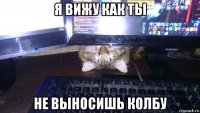 я вижу как ты не выносишь колбу