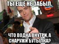 ты еще не забыл, что водка внутри, а снаружи бутылка?