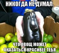 никогда не думал, что овощ может оказаться красивее тебя