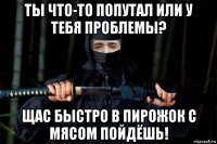 ты что-то попутал или у тебя проблемы? щас быстро в пирожок с мясом пойдёшь!