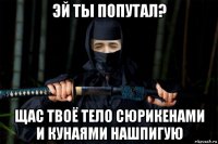 эй ты попутал? щас твоё тело сюрикенами и кунаями нашпигую