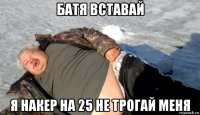 батя вставай я накер на 25 не трогай меня