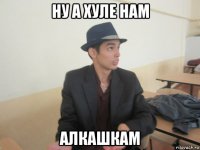 ну а хуле нам алкашкам
