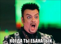  когда ты ебанатый