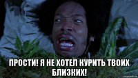  прости! я не хотел курить твоих близких!