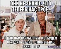 они не знают, что теперь нас трое. я дам вам парабеллум. мы будем отходить в горы. сможете нас прикрыть?