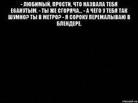 - любимый, прости, что назвала тебя е6анутым. - ты же сгоряча... - а чего у тебя так шумно? ты в метро? - я сороку перемалываю в блендере. 