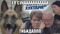 еп сукааааааааааа тибидаппп