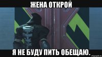 жена открой я не буду пить обещаю.