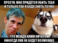 прости, мне придётся убить тебя и только так я буду знать точно что между нами ничего и никогда уже не будет возможно