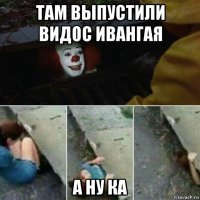 там выпустили видос ивангая а ну ка