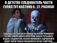 в детстве следователь часто гулял тут kaštonų g . 27. pagiriai однажды натокнуся в сушилке на клоуна пеннивайз тот уже заворачивал в простынь какого то рыжого пацана. следователь сказал пеннивайзу 'здравсвуйте дядя!' клоун только улыбнулся и исчез с жертвой.