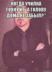 когда училка говорит "а голову дома не забыл?" 