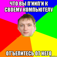 что вы п'иип'и к своему компьютелу от'ьепитесь от него