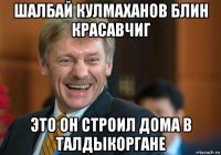 шалбай кулмаханов блин красавчиг это он строил дома в талдыкоргане